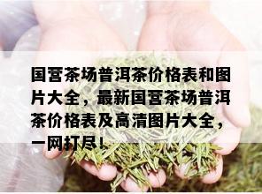 国营茶场普洱茶价格表和图片大全，最新国营茶场普洱茶价格表及高清图片大全，一网打尽！