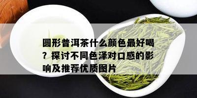 圆形普洱茶什么颜色更好喝？探讨不同色泽对口感的影响及推荐优质图片