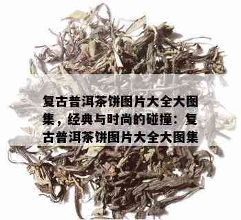 复古普洱茶饼图片大全大图集，经典与时尚的碰撞：复古普洱茶饼图片大全大图集