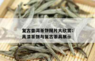 复古普洱茶饼图片大欣赏：高清茶饼与复古茶具展示