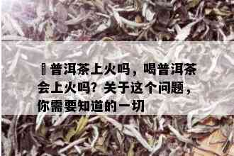 暍普洱茶上火吗，喝普洱茶会上火吗？关于这个问题，你需要知道的一切