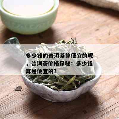 多少钱的普洱茶算便宜的呢，普洱茶价格探秘：多少钱算是便宜的？