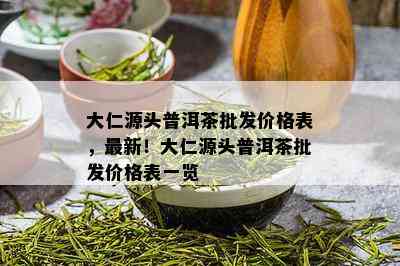 大仁源头普洱茶批发价格表，最新！大仁源头普洱茶批发价格表一览