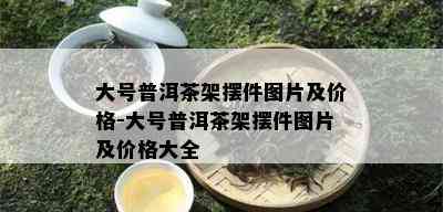 大号普洱茶架摆件图片及价格-大号普洱茶架摆件图片及价格大全