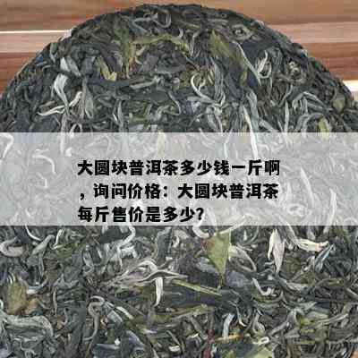 大圆块普洱茶多少钱一斤啊，询问价格：大圆块普洱茶每斤售价是多少？