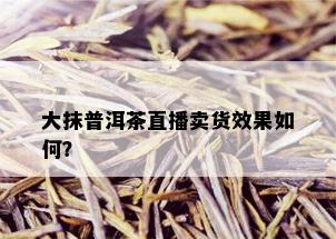 大抹普洱茶直播卖货效果如何？