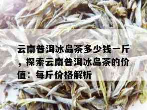 云南普洱冰岛茶多少钱一斤，探索云南普洱冰岛茶的价值：每斤价格解析