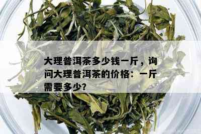 大理普洱茶多少钱一斤，询问大理普洱茶的价格：一斤需要多少？