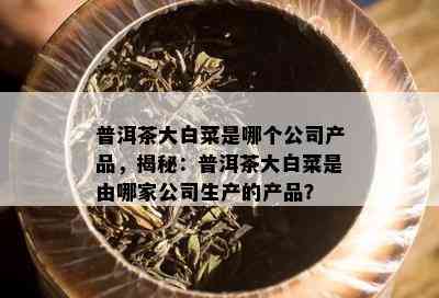 普洱茶大白菜是哪个公司产品，揭秘：普洱茶大白菜是由哪家公司生产的产品？