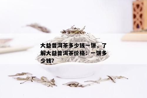 大益普洱茶多少钱一饼，了解大益普洱茶价格：一饼多少钱？