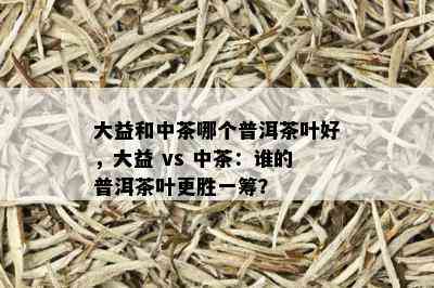 大益和中茶哪个普洱茶叶好，大益 vs 中茶：谁的普洱茶叶更胜一筹？