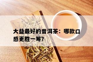 大益更好的普洱茶：哪款口感更胜一筹？