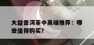 大益普洱茶中高端推荐：哪些值得购买？