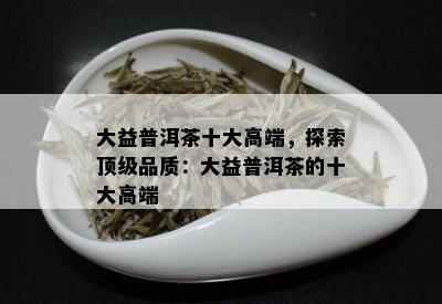 大益普洱茶十大高端，探索顶级品质：大益普洱茶的十大高端