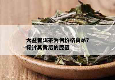 大益普洱茶为何价格高昂？探讨其背后的原因