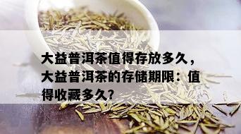 大益普洱茶值得存放多久，大益普洱茶的存储期限：值得收藏多久？