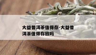 大益普洱茶值得存-大益普洱茶值得存放吗