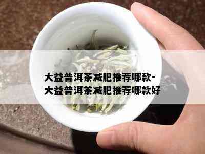 大益普洱茶减肥推荐哪款-大益普洱茶减肥推荐哪款好