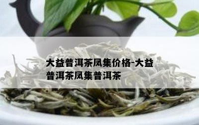 大益普洱茶凤集价格-大益普洱茶凤集普洱茶