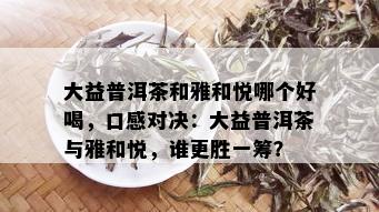 大益普洱茶和雅和悦哪个好喝，口感对决：大益普洱茶与雅和悦，谁更胜一筹？