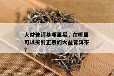 大益普洱茶哪里买，在哪里可以买到正宗的大益普洱茶？