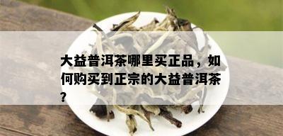 大益普洱茶哪里买正品，如何购买到正宗的大益普洱茶？