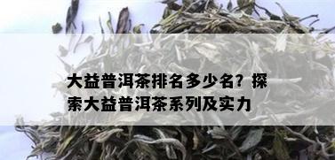 大益普洱茶排名多少名？探索大益普洱茶系列及实力