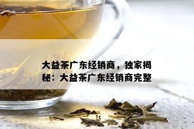 大益茶广东经销商，独家揭秘：大益茶广东经销商完整