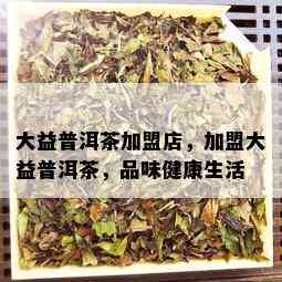 大益普洱茶加盟店，加盟大益普洱茶，品味健康生活