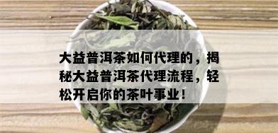 大益普洱茶如何代理的，揭秘大益普洱茶代理流程，轻松开启你的茶叶事业！