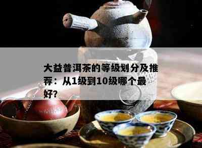 大益普洱茶的等级划分及推荐：从1级到10级哪个更好？