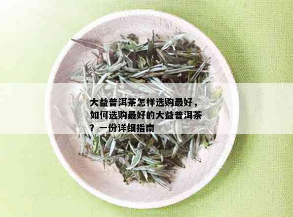 大益普洱茶怎样选购更好，如何选购更好的大益普洱茶？一份详细指南