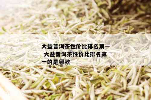 大益普洱茶性价比排名之一-大益普洱茶性价比排名之一的是哪款