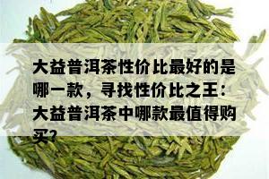 大益普洱茶性价比更好的是哪一款，寻找性价比之王：大益普洱茶中哪款最值得购买？