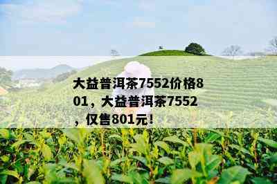 大益普洱茶7552价格801，大益普洱茶7552，仅售801元！