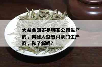 大益普洱茶是哪家公司生产的，揭秘大益普洱茶的生产商，你了解吗？