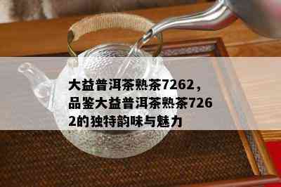 大益普洱茶熟茶7262，品鉴大益普洱茶熟茶7262的独特韵味与魅力