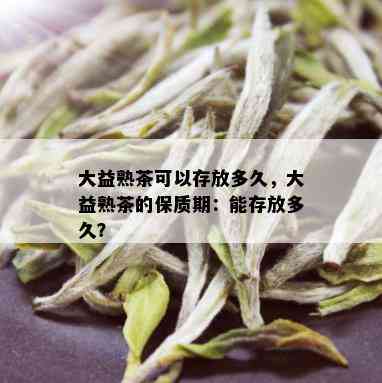 大益熟茶可以存放多久，大益熟茶的保质期：能存放多久？