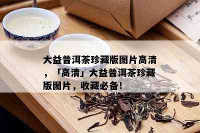 大益普洱茶珍藏版图片高清，「高清」大益普洱茶珍藏版图片，收藏必备！