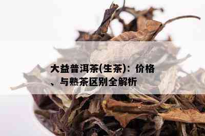 大益普洱茶(生茶)：价格、与熟茶区别全解析