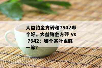 大益铂金方砖和7542哪个好，大益铂金方砖 vs 7542：哪个茶叶更胜一筹？