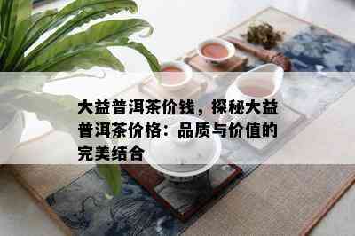 大益普洱茶价钱，探秘大益普洱茶价格：品质与价值的完美结合