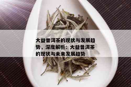 大益普洱茶的现状与发展趋势，深度解析：大益普洱茶的现状与未来发展趋势