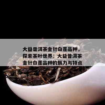 大益普洱茶金针白莲品种，探索茶叶世界：大益普洱茶金针白莲品种的魅力与特点