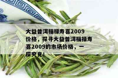 大益普洱福禄寿喜2009价格，探寻大益普洱福禄寿喜2009的市场价格，一探究竟！