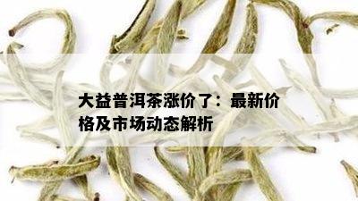 大益普洱茶涨价了：最新价格及市场动态解析