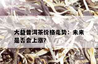 大益普洱茶价格走势：未来是否会上涨？