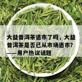 大益普洱茶退市了吗，大益普洱茶是否已从市场退市？——用户热议话题