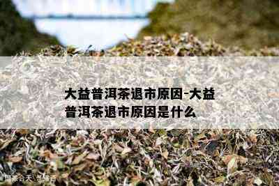 大益普洱茶退市原因-大益普洱茶退市原因是什么