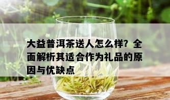 大益普洱茶送人怎么样？全面解析其适合作为礼品的原因与优缺点